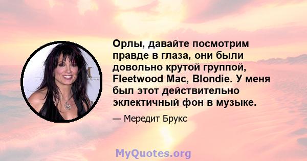 Орлы, давайте посмотрим правде в глаза, они были довольно крутой группой, Fleetwood Mac, Blondie. У меня был этот действительно эклектичный фон в музыке.