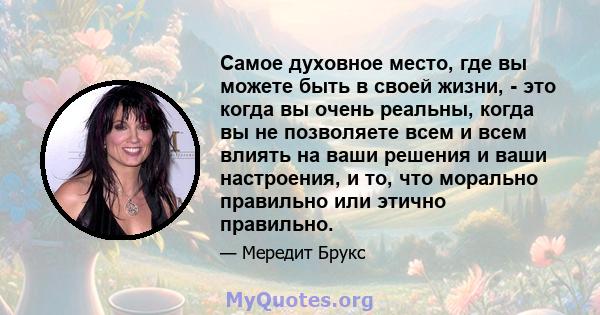 Самое духовное место, где вы можете быть в своей жизни, - это когда вы очень реальны, когда вы не позволяете всем и всем влиять на ваши решения и ваши настроения, и то, что морально правильно или этично правильно.