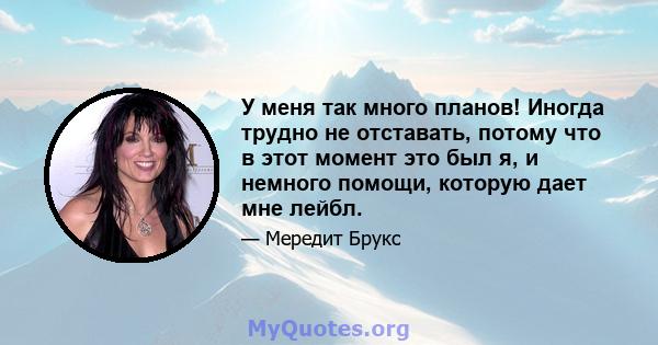 У меня так много планов! Иногда трудно не отставать, потому что в этот момент это был я, и немного помощи, которую дает мне лейбл.