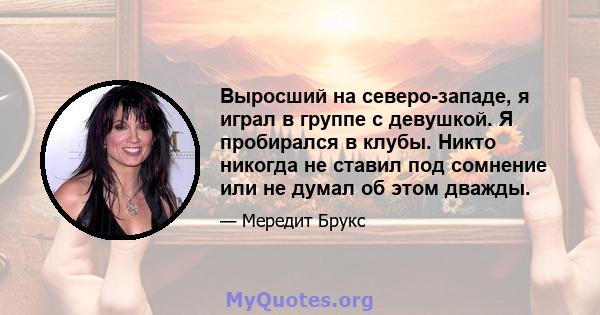 Выросший на северо-западе, я играл в группе с девушкой. Я пробирался в клубы. Никто никогда не ставил под сомнение или не думал об этом дважды.