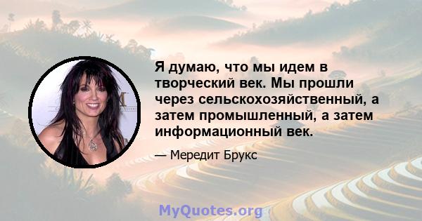 Я думаю, что мы идем в творческий век. Мы прошли через сельскохозяйственный, а затем промышленный, а затем информационный век.