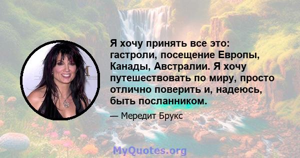 Я хочу принять все это: гастроли, посещение Европы, Канады, Австралии. Я хочу путешествовать по миру, просто отлично поверить и, надеюсь, быть посланником.