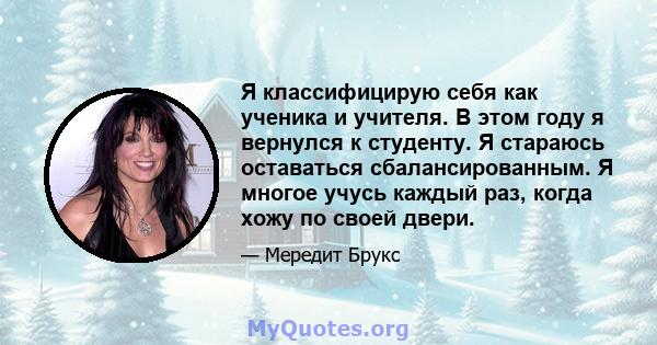 Я классифицирую себя как ученика и учителя. В этом году я вернулся к студенту. Я стараюсь оставаться сбалансированным. Я многое учусь каждый раз, когда хожу по своей двери.