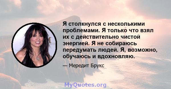 Я столкнулся с несколькими проблемами. Я только что взял их с действительно чистой энергией. Я не собираюсь передумать людей. Я, возможно, обучаюсь и вдохновляю.