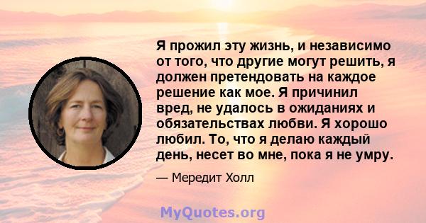 Я прожил эту жизнь, и независимо от того, что другие могут решить, я должен претендовать на каждое решение как мое. Я причинил вред, не удалось в ожиданиях и обязательствах любви. Я хорошо любил. То, что я делаю каждый