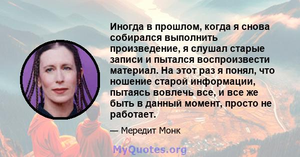 Иногда в прошлом, когда я снова собирался выполнить произведение, я слушал старые записи и пытался воспроизвести материал. На этот раз я понял, что ношение старой информации, пытаясь вовлечь все, и все же быть в данный