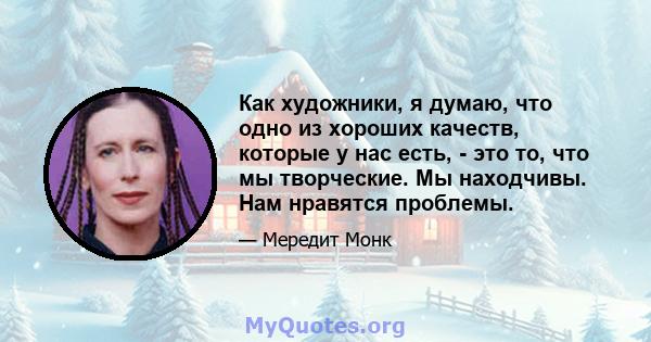 Как художники, я думаю, что одно из хороших качеств, которые у нас есть, - это то, что мы творческие. Мы находчивы. Нам нравятся проблемы.