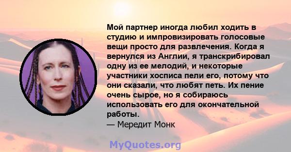 Мой партнер иногда любил ходить в студию и импровизировать голосовые вещи просто для развлечения. Когда я вернулся из Англии, я транскрибировал одну из ее мелодий, и некоторые участники хосписа пели его, потому что они