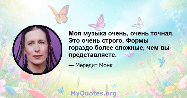 Моя музыка очень, очень точная. Это очень строго. Формы гораздо более сложные, чем вы представляете.