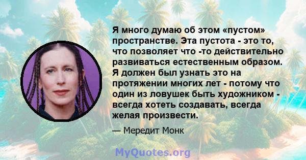 Я много думаю об этом «пустом» пространстве. Эта пустота - это то, что позволяет что -то действительно развиваться естественным образом. Я должен был узнать это на протяжении многих лет - потому что один из ловушек быть 