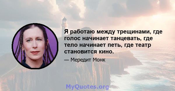 Я работаю между трещинами, где голос начинает танцевать, где тело начинает петь, где театр становится кино.