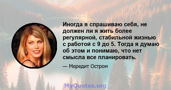 Иногда я спрашиваю себя, не должен ли я жить более регулярной, стабильной жизнью с работой с 9 до 5. Тогда я думаю об этом и понимаю, что нет смысла все планировать.