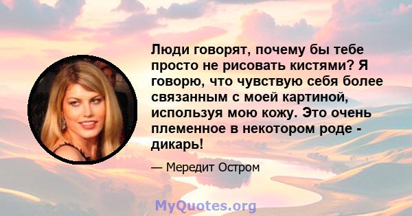 Люди говорят, почему бы тебе просто не рисовать кистями? Я говорю, что чувствую себя более связанным с моей картиной, используя мою кожу. Это очень племенное в некотором роде - дикарь!