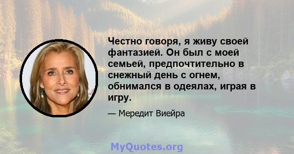 Честно говоря, я живу своей фантазией. Он был с моей семьей, предпочтительно в снежный день с огнем, обнимался в одеялах, играя в игру.