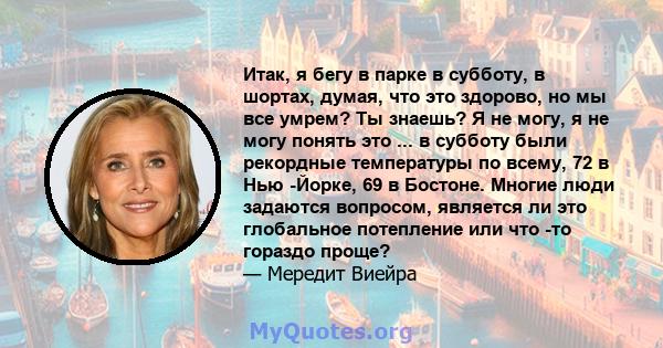 Итак, я бегу в парке в субботу, в шортах, думая, что это здорово, но мы все умрем? Ты знаешь? Я не могу, я не могу понять это ... в субботу были рекордные температуры по всему, 72 в Нью -Йорке, 69 в Бостоне. Многие люди 