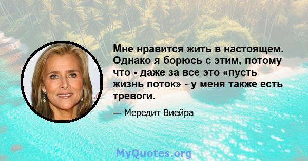 Мне нравится жить в настоящем. Однако я борюсь с этим, потому что - даже за все это «пусть жизнь поток» - у меня также есть тревоги.