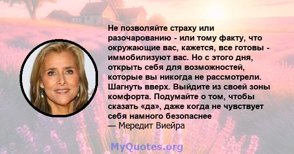 Не позволяйте страху или разочарованию - или тому факту, что окружающие вас, кажется, все готовы - иммобилизуют вас. Но с этого дня, открыть себя для возможностей, которые вы никогда не рассмотрели. Шагнуть вверх.