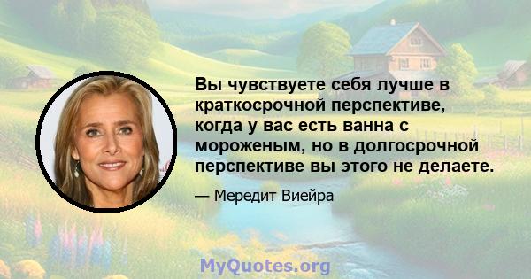 Вы чувствуете себя лучше в краткосрочной перспективе, когда у вас есть ванна с мороженым, но в долгосрочной перспективе вы этого не делаете.