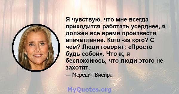 Я чувствую, что мне всегда приходится работать усерднее, я должен все время произвести впечатление. Кого -за кого? С чем? Люди говорят: «Просто будь собой». Что ж, я беспокойюсь, что люди этого не захотят.