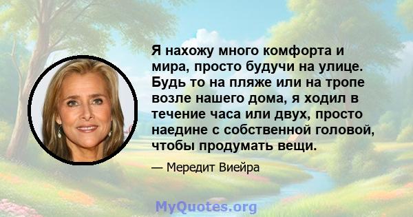 Я нахожу много комфорта и мира, просто будучи на улице. Будь то на пляже или на тропе возле нашего дома, я ходил в течение часа или двух, просто наедине с собственной головой, чтобы продумать вещи.