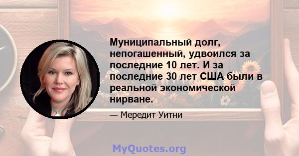 Муниципальный долг, непогашенный, удвоился за последние 10 лет. И за последние 30 лет США были в реальной экономической нирване.