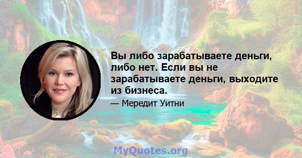 Вы либо зарабатываете деньги, либо нет. Если вы не зарабатываете деньги, выходите из бизнеса.