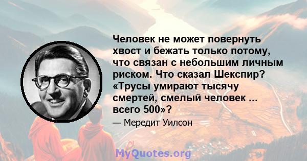 Человек не может повернуть хвост и бежать только потому, что связан с небольшим личным риском. Что сказал Шекспир? «Трусы умирают тысячу смертей, смелый человек ... всего 500»?