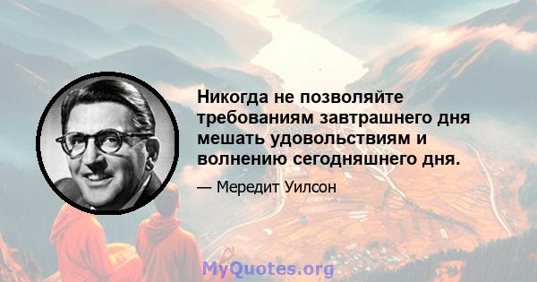 Никогда не позволяйте требованиям завтрашнего дня мешать удовольствиям и волнению сегодняшнего дня.