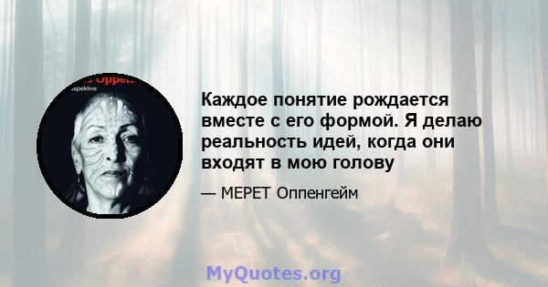 Каждое понятие рождается вместе с его формой. Я делаю реальность идей, когда они входят в мою голову