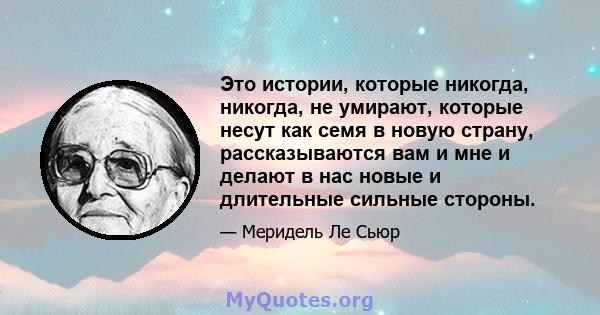 Это истории, которые никогда, никогда, не умирают, которые несут как семя в новую страну, рассказываются вам и мне и делают в нас новые и длительные сильные стороны.