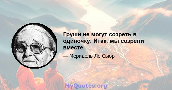 Груши не могут созреть в одиночку. Итак, мы созрели вместе.