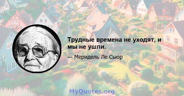 Трудные времена не уходят, и мы не ушли.