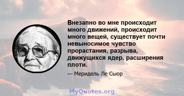 Внезапно во мне происходит много движений, происходит много вещей, существует почти невыносимое чувство прорастания, разрыва, движущихся ядер, расширения плоти.