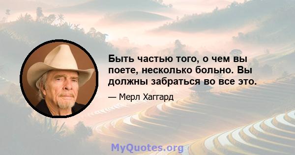 Быть частью того, о чем вы поете, несколько больно. Вы должны забраться во все это.