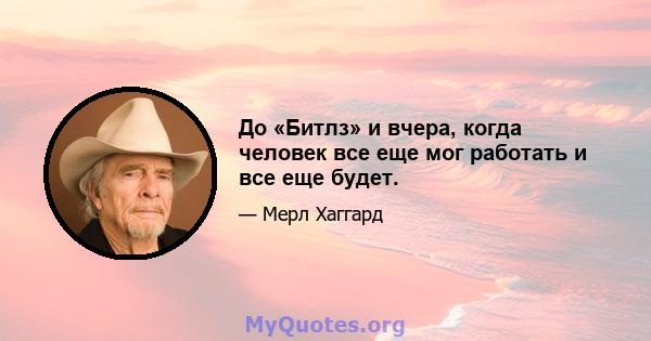 До «Битлз» и вчера, когда человек все еще мог работать и все еще будет.