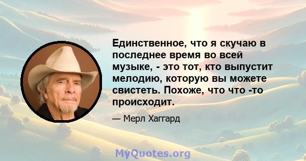 Единственное, что я скучаю в последнее время во всей музыке, - это тот, кто выпустит мелодию, которую вы можете свистеть. Похоже, что что -то происходит.