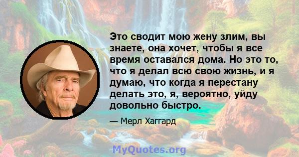 Это сводит мою жену злим, вы знаете, она хочет, чтобы я все время оставался дома. Но это то, что я делал всю свою жизнь, и я думаю, что когда я перестану делать это, я, вероятно, уйду довольно быстро.