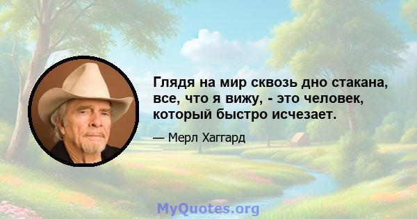 Глядя на мир сквозь дно стакана, все, что я вижу, - это человек, который быстро исчезает.