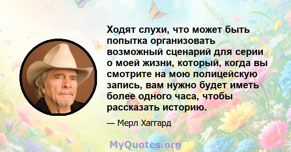 Ходят слухи, что может быть попытка организовать возможный сценарий для серии о моей жизни, который, когда вы смотрите на мою полицейскую запись, вам нужно будет иметь более одного часа, чтобы рассказать историю.