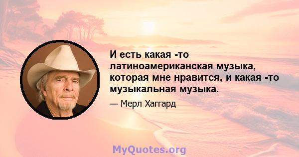 И есть какая -то латиноамериканская музыка, которая мне нравится, и какая -то музыкальная музыка.