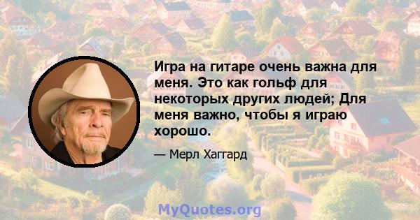 Игра на гитаре очень важна для меня. Это как гольф для некоторых других людей; Для меня важно, чтобы я играю хорошо.