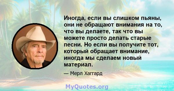 Иногда, если вы слишком пьяны, они не обращают внимания на то, что вы делаете, так что вы можете просто делать старые песни. Но если вы получите тот, который обращает внимание, иногда мы сделаем новый материал.