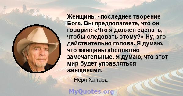 Женщины - последнее творение Бога. Вы предполагаете, что он говорит: «Что я должен сделать, чтобы следовать этому?» Ну, это действительно голова. Я думаю, что женщины абсолютно замечательные. Я думаю, что этот мир будет 