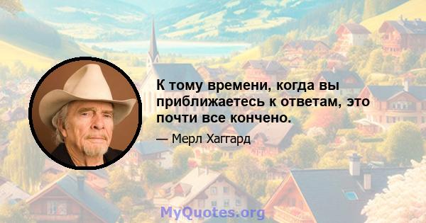 К тому времени, когда вы приближаетесь к ответам, это почти все кончено.