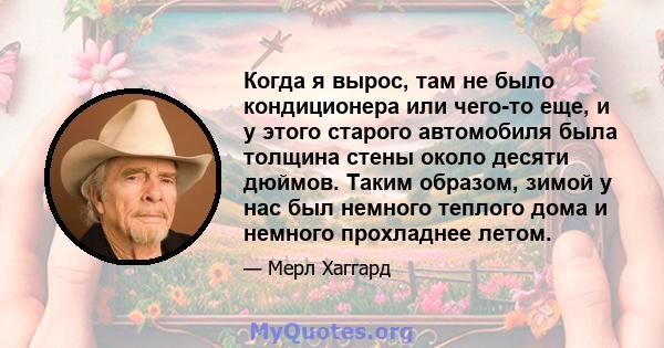 Когда я вырос, там не было кондиционера или чего-то еще, и у этого старого автомобиля была толщина стены около десяти дюймов. Таким образом, зимой у нас был немного теплого дома и немного прохладнее летом.