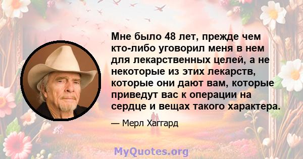 Мне было 48 лет, прежде чем кто-либо уговорил меня в нем для лекарственных целей, а не некоторые из этих лекарств, которые они дают вам, которые приведут вас к операции на сердце и вещах такого характера.