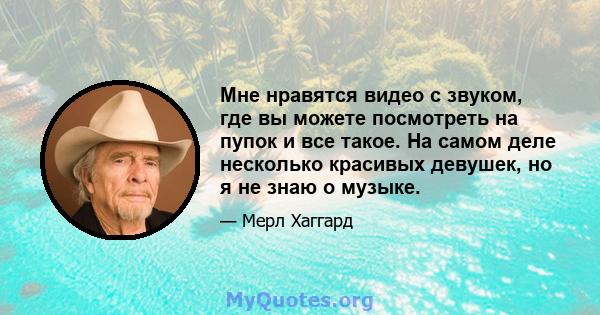 Мне нравятся видео с звуком, где вы можете посмотреть на пупок и все такое. На самом деле несколько красивых девушек, но я не знаю о музыке.