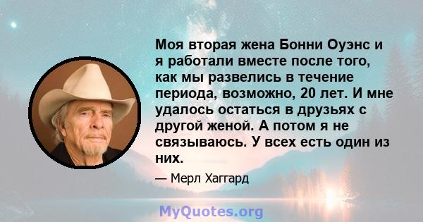 Моя вторая жена Бонни Оуэнс и я работали вместе после того, как мы развелись в течение периода, возможно, 20 лет. И мне удалось остаться в друзьях с другой женой. А потом я не связываюсь. У всех есть один из них.