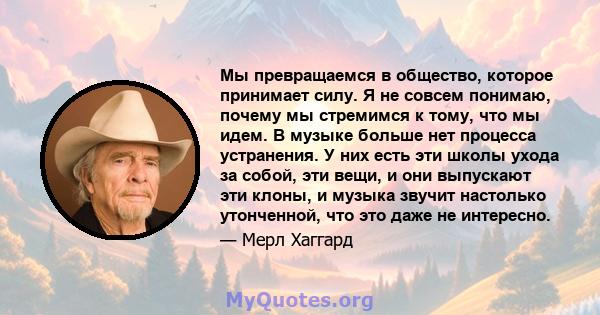 Мы превращаемся в общество, которое принимает силу. Я не совсем понимаю, почему мы стремимся к тому, что мы идем. В музыке больше нет процесса устранения. У них есть эти школы ухода за собой, эти вещи, и они выпускают