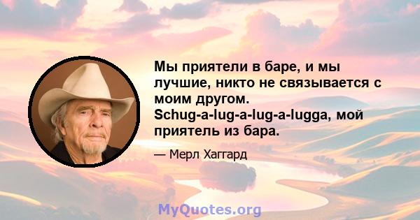 Мы приятели в баре, и мы лучшие, никто не связывается с моим другом. Schug-a-lug-a-lug-a-lugga, мой приятель из бара.